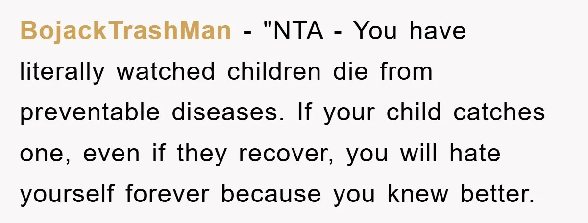 BojackTrashMan - "NTA - You have literally watched children die from preventable diseases. If your child catches one, even if they recover, you will hate yourself forever because you knew...