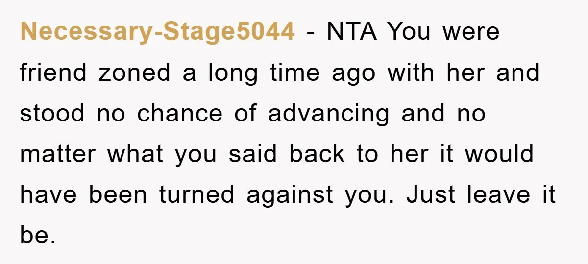 Necessary-Stage5044 − NTA You were friend zoned a long time ago with her and stood no chance of advancing and no matter what you said back to her it would...