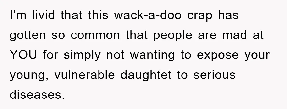 I'm livid that this wack-a-doo crap has gotten so common that people are mad at YOU for simply not wanting to expose your young, vulnerable daughtet to serious diseases.