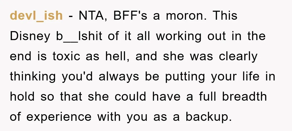 devl_ish − NTA, BFF's a moron. This Disney b__lshit of it all working out in the end is toxic as hell, and she was clearly thinking you'd always be putting...