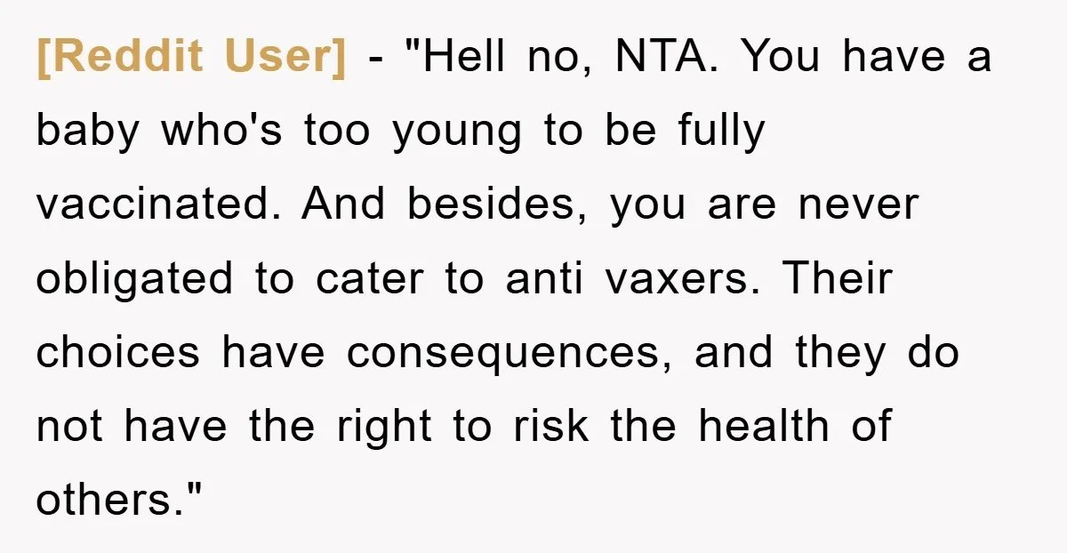 [Reddit User] - "Hell no, NTA. You have a baby who's too young to be fully vaccinated. And besides, you are never obligated to cater to anti vaxers. Their choices...