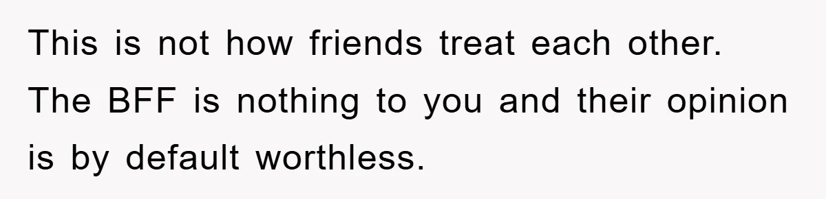 This is not how friends treat each other. The BFF is nothing to you and their opinion is by default worthless.