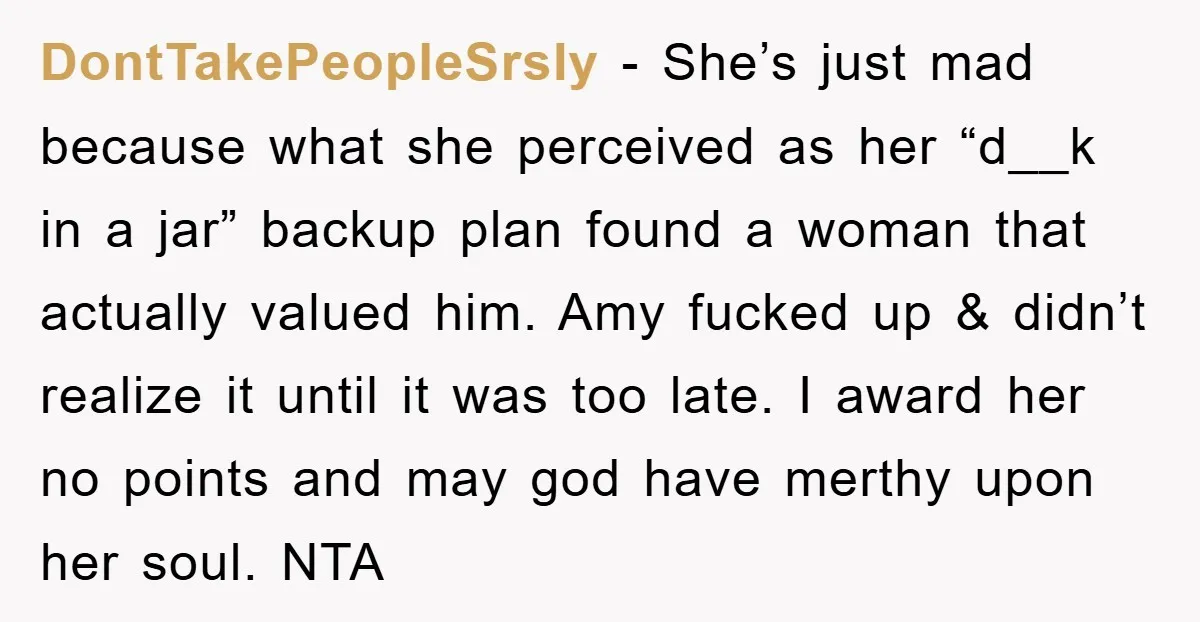 DontTakePeopleSrsly − She’s just mad because what she perceived as her “d__k in a jar” backup plan found a woman that actually valued him. Amy fucked up & didn’t realize...