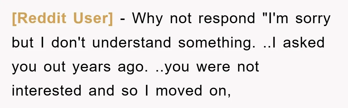 [Reddit User] − Why not respond "I'm sorry but I don't understand something. ..I asked you out years ago. ..you were not interested and so I moved on,