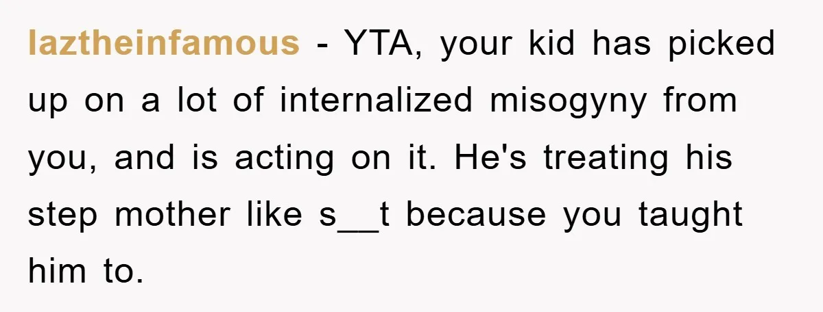 laztheinfamous − YTA, your kid has picked up on a lot of internalized misogyny from you, and is acting on it. He's treating his step mother like s__t because you...
