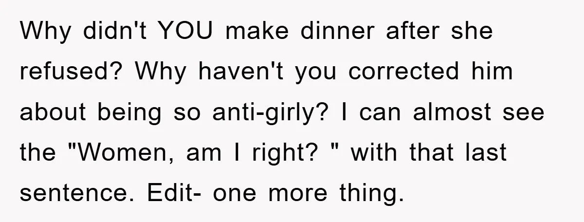 Why didn't YOU make dinner after she refused? Why haven't you corrected him about being so anti-girly? I can almost see the "Women, am I right? " with that last...