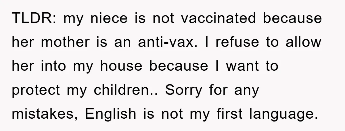 TLDR: my niece is not vaccinated because her mother is an anti-vax. I refuse to allow her into my house because I want to protect my children.. Sorry for any...