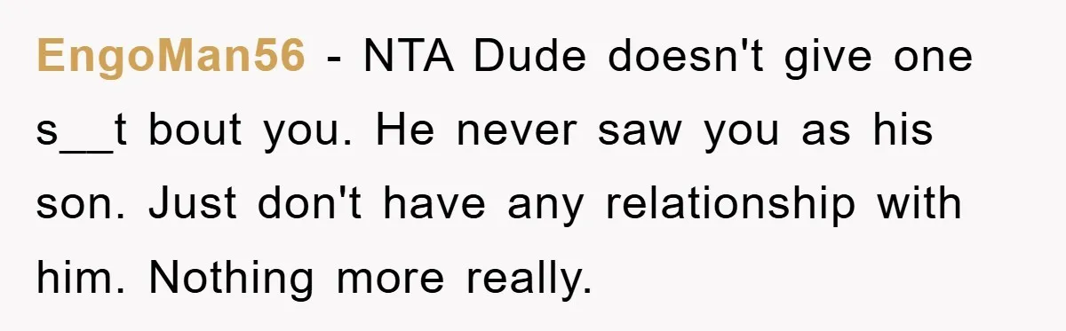 EngoMan56 − NTA Dude doesn't give one s__t bout you. He never saw you as his son. Just don't have any relationship with him. Nothing more really.