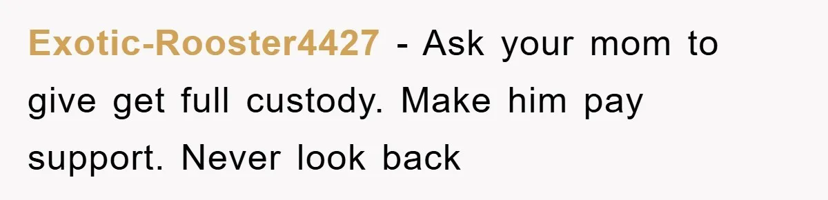 Exotic-Rooster4427 − Ask your mom to give get full custody. Make him pay support. Never look back