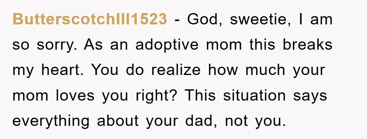 ButterscotchIll1523 − God, sweetie, I am so sorry. As an adoptive mom this breaks my heart. You do realize how much your mom loves you right? This situation says everything...