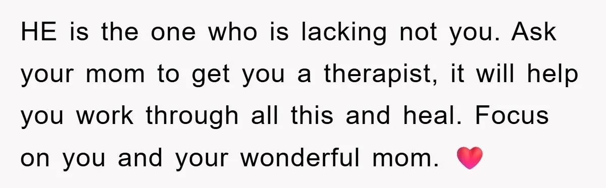 HE is the one who is lacking not you. Ask your mom to get you a therapist, it will help you work through all this and heal. Focus on you...