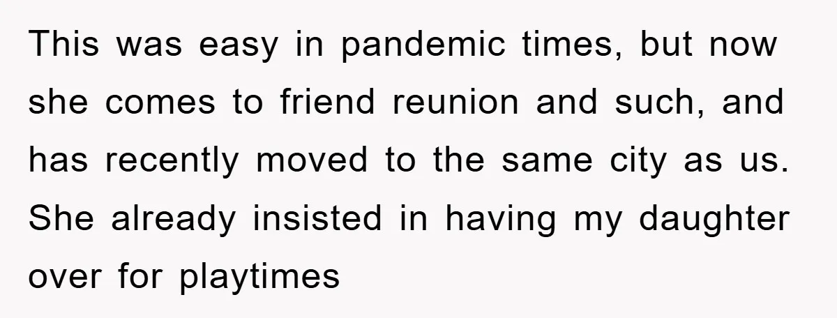 This was easy in pandemic times, but now she comes to friend reunion and such, and has recently moved to the same city as us. She already insisted in having...