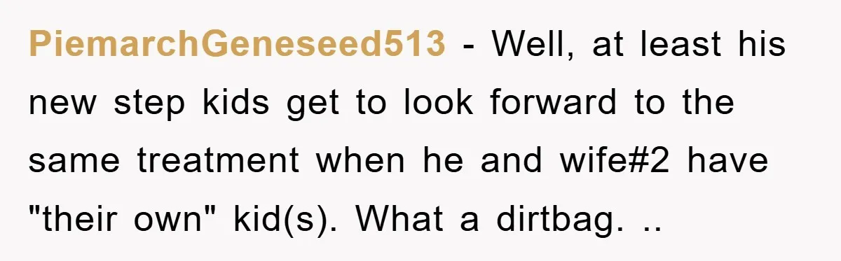 PiemarchGeneseed513 − Well, at least his new step kids get to look forward to the same treatment when he and wife#2 have "their own" kid(s). What a dirtbag. ..