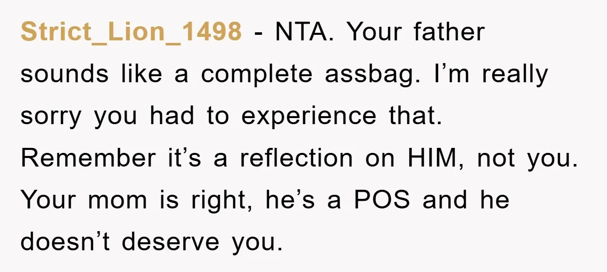 Strict_Lion_1498 − NTA. Your father sounds like a complete assbag. I’m really sorry you had to experience that. Remember it’s a reflection on HIM, not you. Your mom is right,...