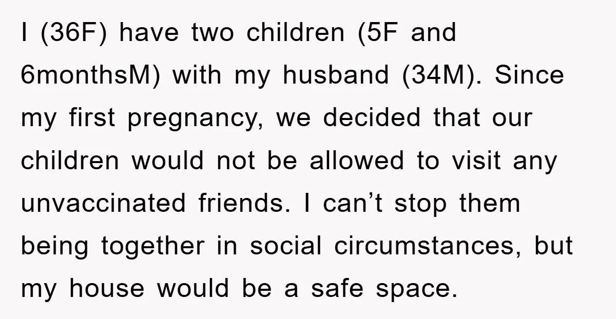 I (36F) have two children (5F and 6monthsM) with my husband (34M). Since my first pregnancy, we decided that our children would not be allowed to visit any unvaccinated friends....
