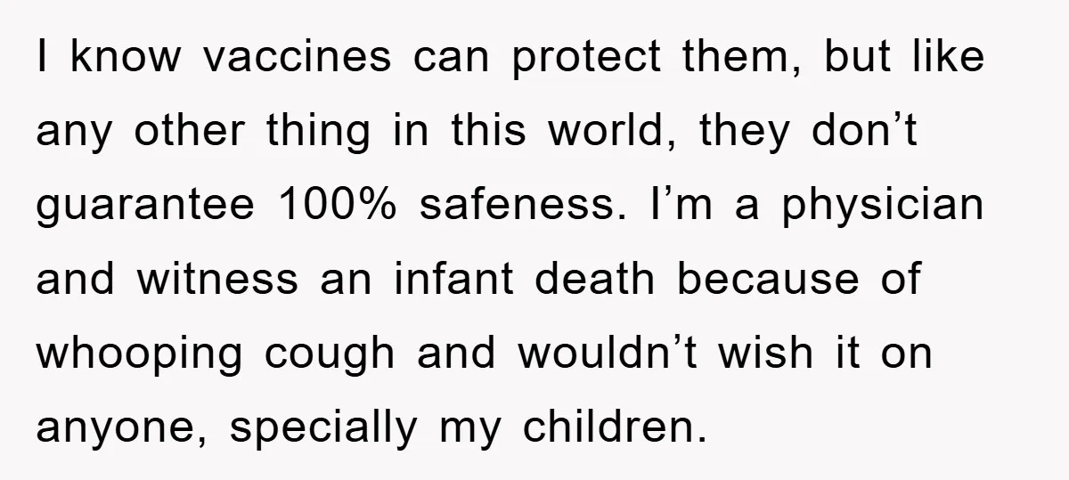 I know vaccines can protect them, but like any other thing in this world, they don’t guarantee 100% safeness. I’m a physician and witness an infant death because of whooping...