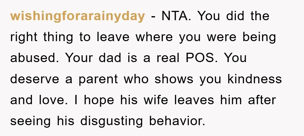 wishingforarainyday − NTA. You did the right thing to leave where you were being abused. Your dad is a real POS. You deserve a parent who shows you kindness and...