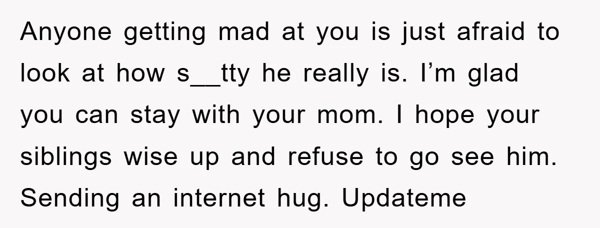 Anyone getting mad at you is just afraid to look at how s__tty he really is. I’m glad you can stay with your mom. I hope your siblings wise up...
