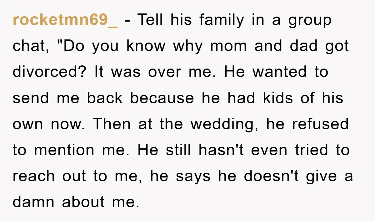 rocketmn69_ − Tell his family in a group chat, "Do you know why mom and dad got divorced? It was over me. He wanted to send me back because he...