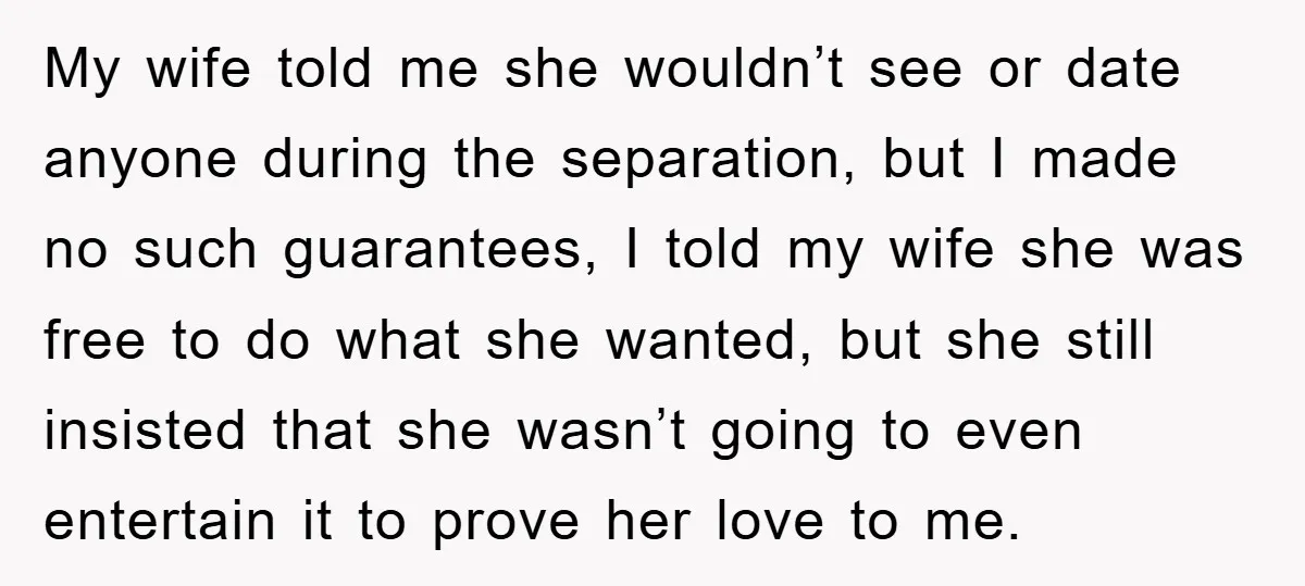 My wife told me she wouldn’t see or date anyone during the separation, but I made no such guarantees, I told my wife she was free to do what she...
