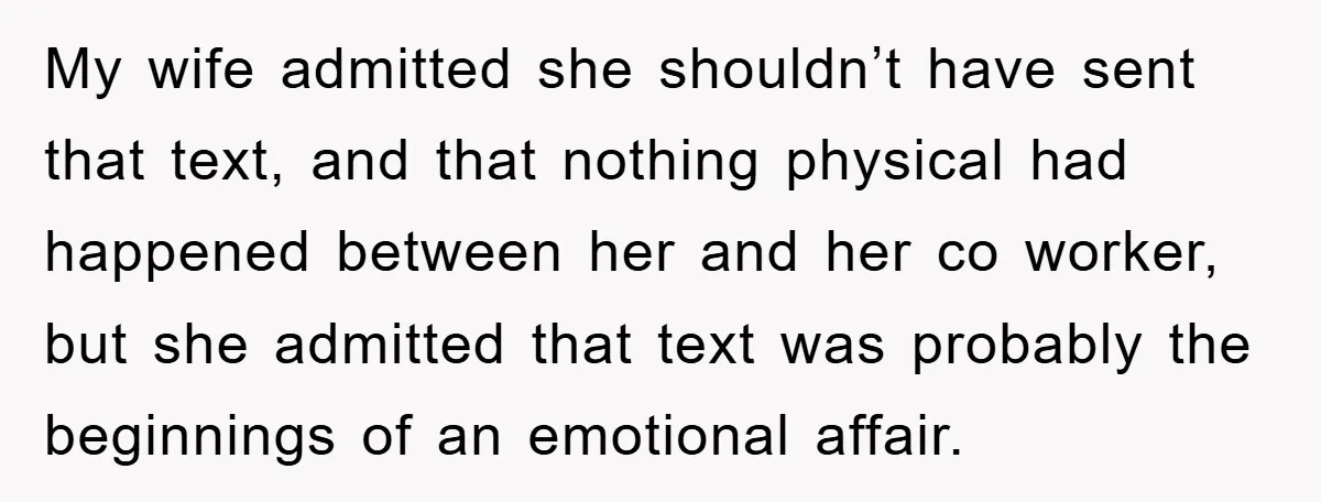 My wife admitted she shouldn’t have sent that text, and that nothing physical had happened between her and her co worker, but she admitted that text was probably the beginnings...