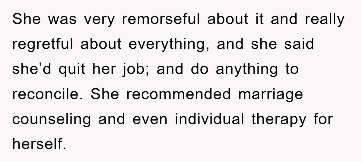 She was very remorseful about it and really regretful about everything, and she said she’d quit her job; and do anything to reconcile. She recommended marriage counseling and even individual...
