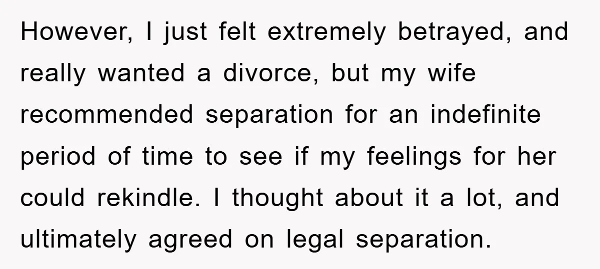 However, I just felt extremely betrayed, and really wanted a divorce, but my wife recommended separation for an indefinite period of time to see if my feelings for her could...