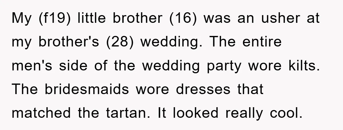 My (f19) little brother (16) was an usher at my brother's (28) wedding. The entire men's side of the wedding party wore kilts. The bridesmaids wore dresses that matched the...