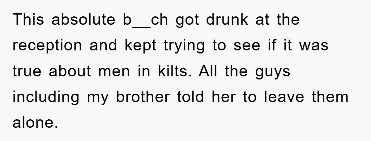 This absolute b__ch got drunk at the reception and kept trying to see if it was true about men in kilts. All the guys including my brother told her to...