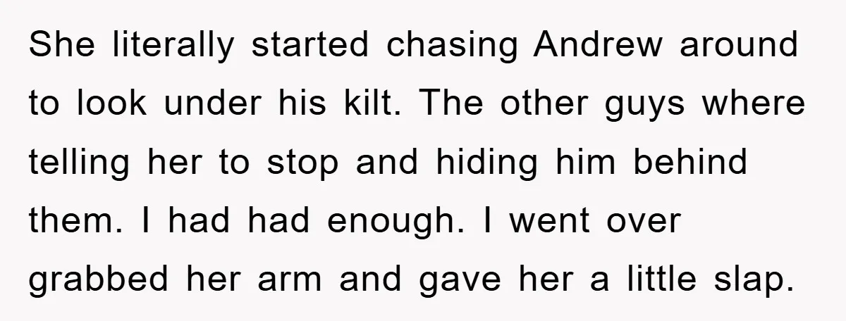 She literally started chasing Andrew around to look under his kilt. The other guys where telling her to stop and hiding him behind them. I had had enough. I went...