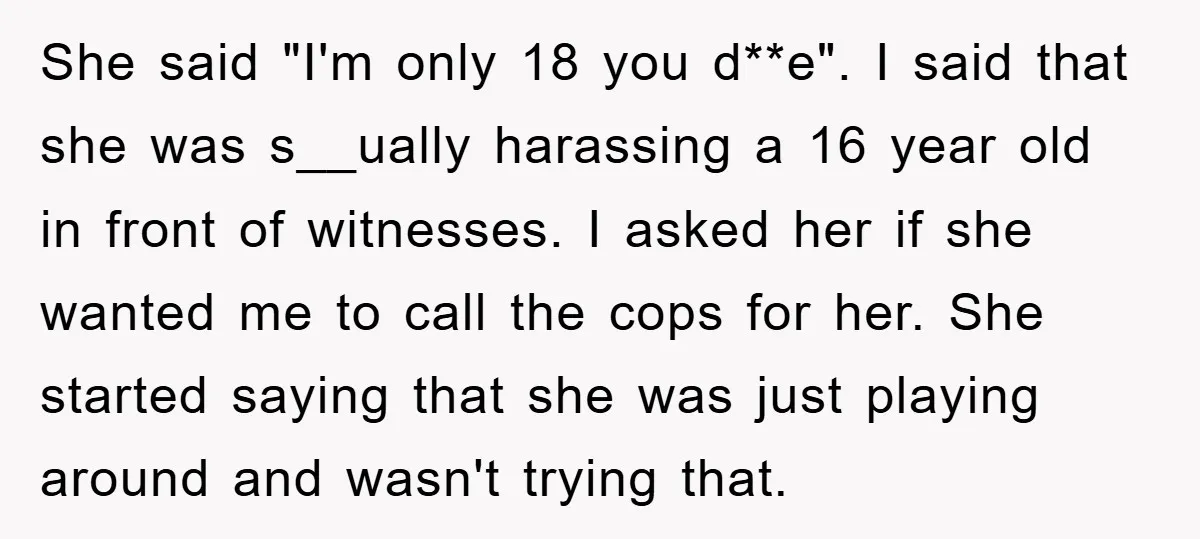 She said "I'm only 18 you d**e". I said that she was s__ually harassing a 16 year old in front of witnesses. I asked her if she wanted me to...