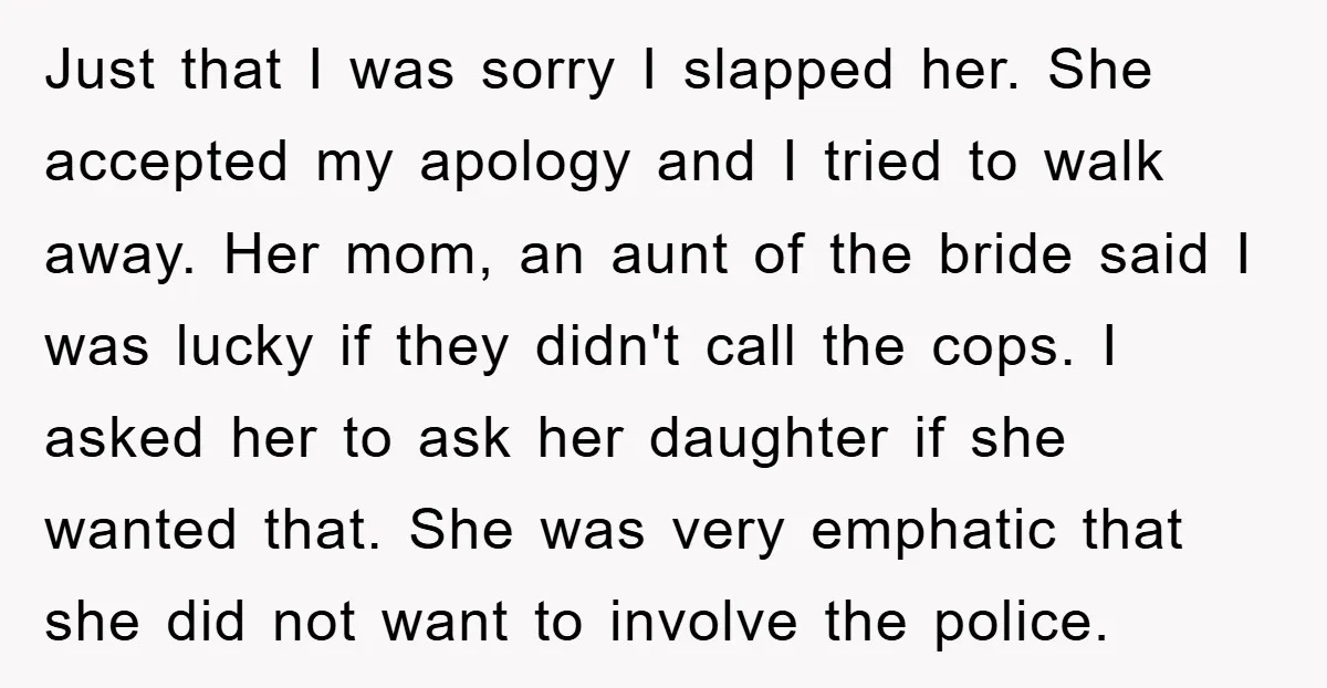 Just that I was sorry I slapped her. She accepted my apology and I tried to walk away. Her mom, an aunt of the bride said I was lucky if...