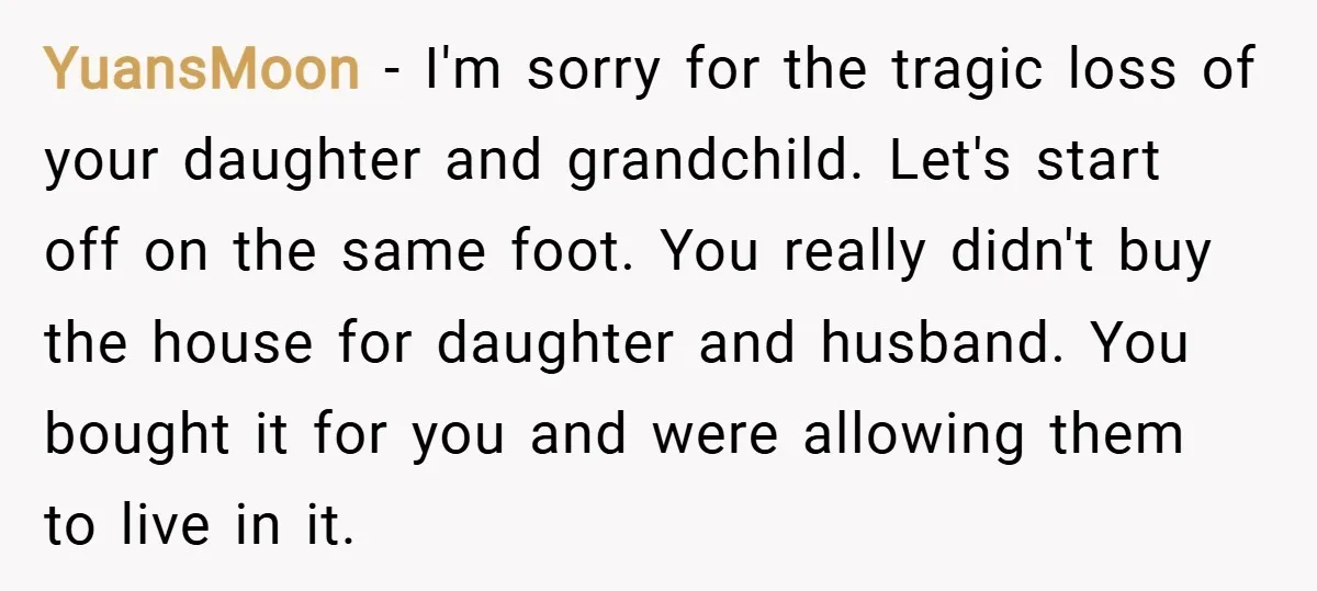 YuansMoon − I'm sorry for the tragic loss of your daughter and grandchild. Let's start off on the same foot. You really didn't buy the house for daughter and husband....