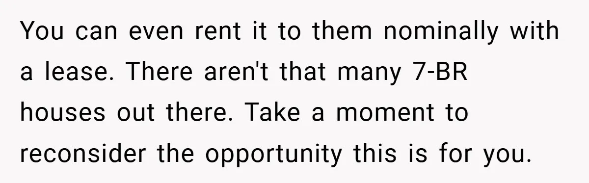 You can even rent it to them nominally with a lease. There aren't that many 7-BR houses out there. Take a moment to reconsider the opportunity this is for you.