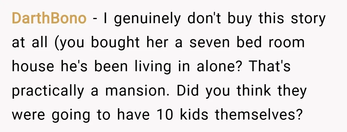 DarthBono − I genuinely don't buy this story at all (you bought her a seven bed room house he's been living in alone? That's practically a mansion. Did you think...