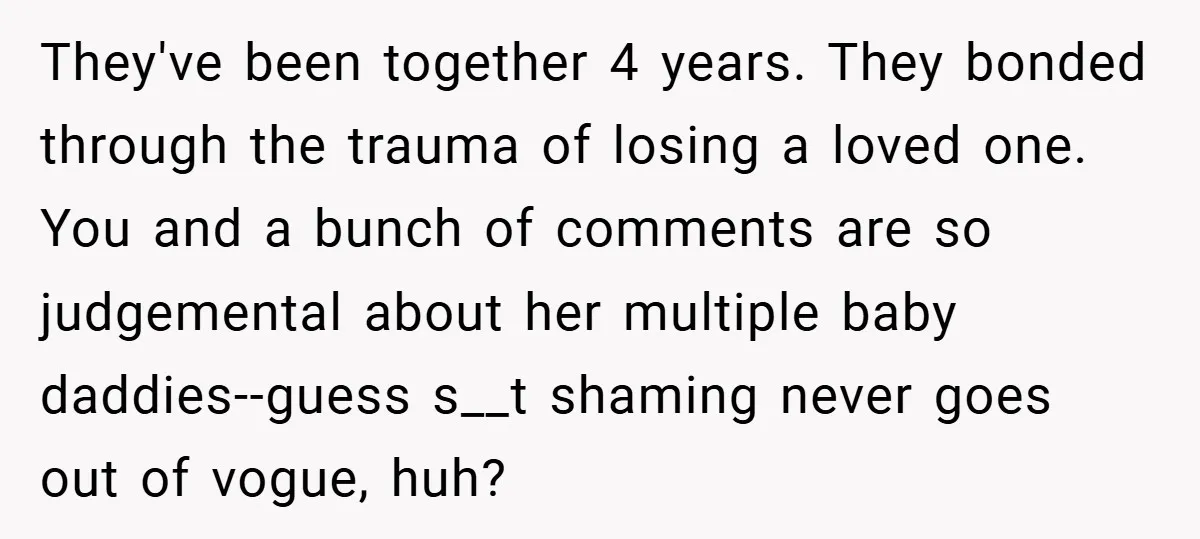 They've been together 4 years. They bonded through the trauma of losing a loved one. You and a bunch of comments are so judgemental about her multiple baby daddies--guess s__t...