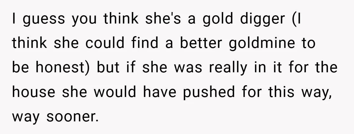 I guess you think she's a gold digger (I think she could find a better goldmine to be honest) but if she was really in it for the house she...