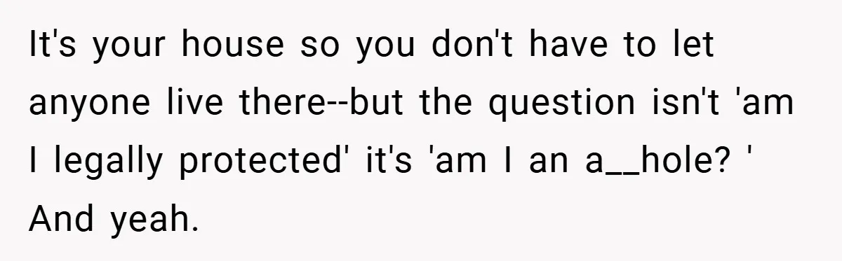 It's your house so you don't have to let anyone live there--but the question isn't 'am I legally protected' it's 'am I an a__hole? ' And yeah.