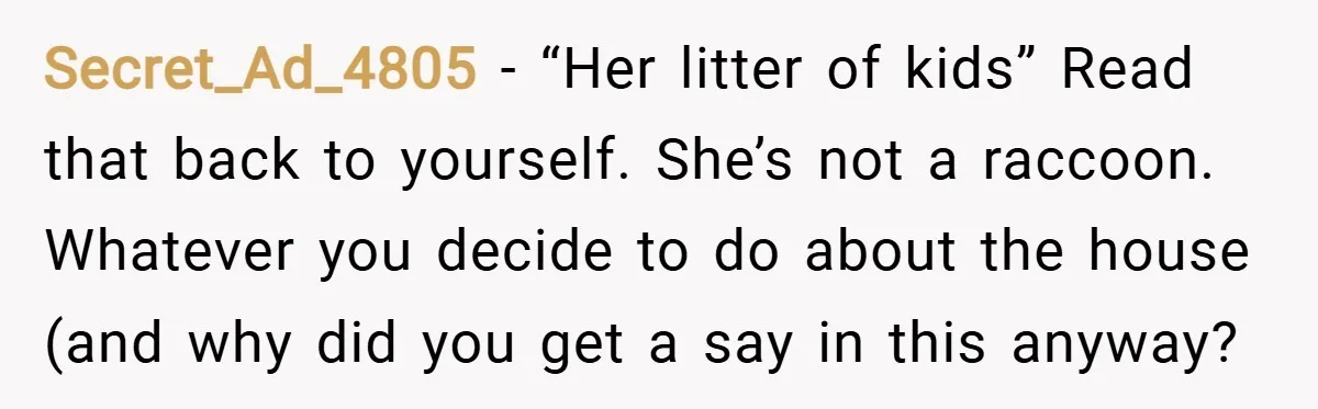 Secret_Ad_4805 − “Her litter of kids” Read that back to yourself. She’s not a raccoon. Whatever you decide to do about the house (and why did you get a say...