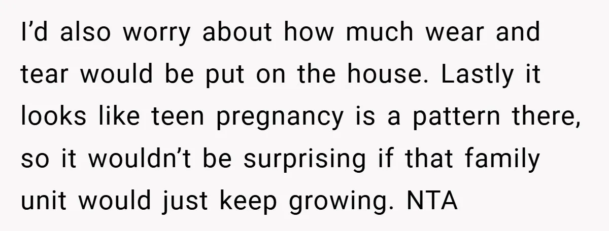 I’d also worry about how much wear and tear would be put on the house. Lastly it looks like teen pregnancy is a pattern there, so it wouldn’t be surprising...