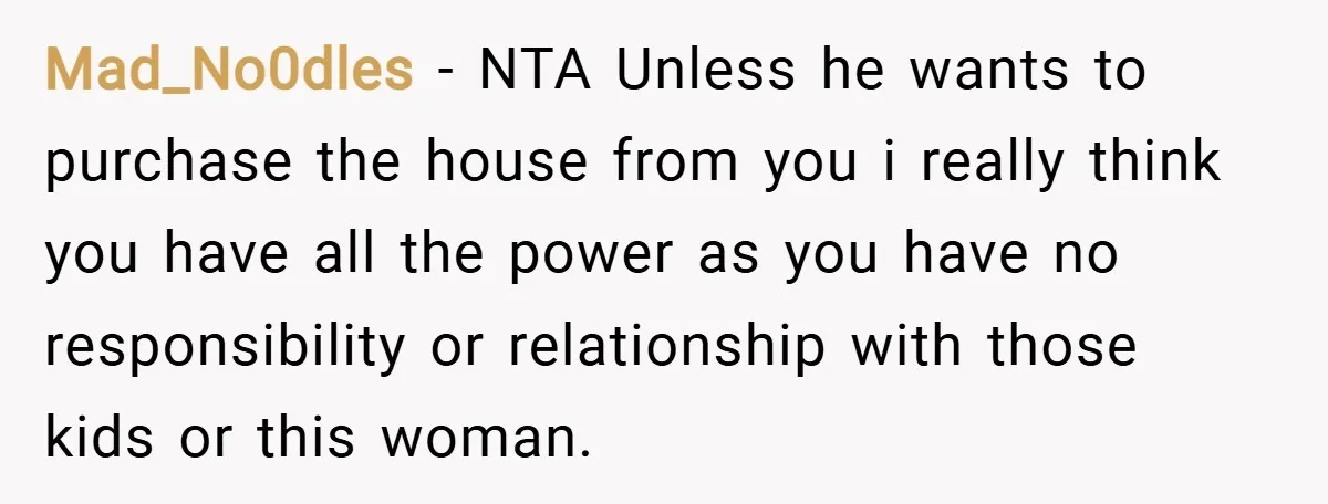 Mad_No0dles − NTA Unless he wants to purchase the house from you i really think you have all the power as you have no responsibility or relationship with those kids...