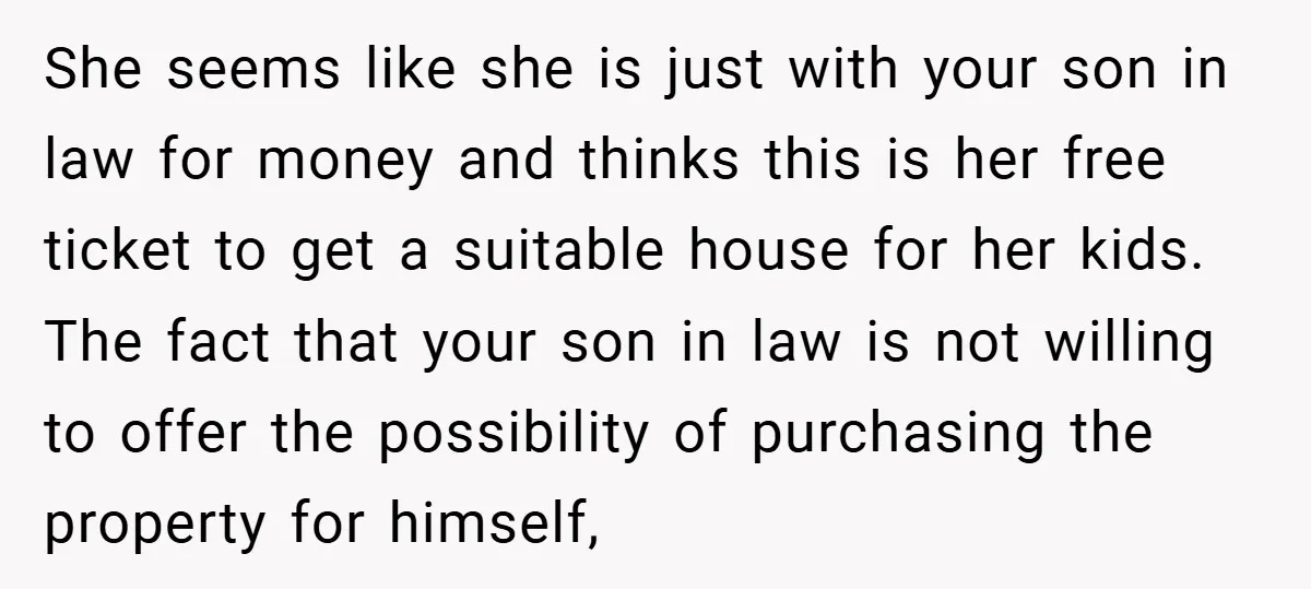 She seems like she is just with your son in law for money and thinks this is her free ticket to get a suitable house for her kids. The fact...