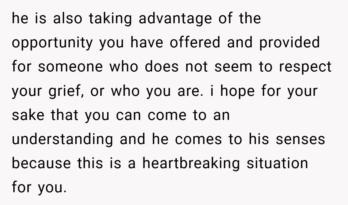 he is also taking advantage of the opportunity you have offered and provided for someone who does not seem to respect your grief, or who you are. i hope for...