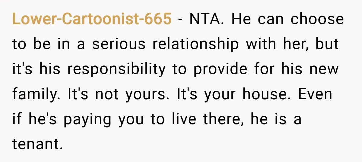 Lower-Cartoonist-665 − NTA. He can choose to be in a serious relationship with her, but it's his responsibility to provide for his new family. It's not yours. It's your house....