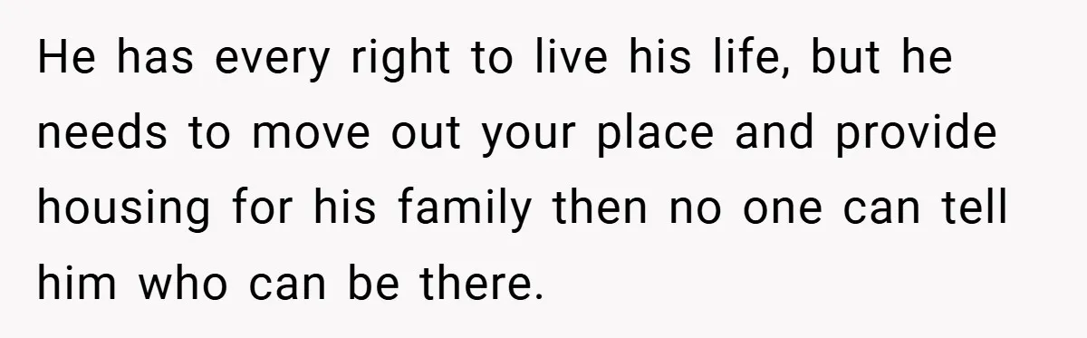 He has every right to live his life, but he needs to move out your place and provide housing for his family then no one can tell him who can...
