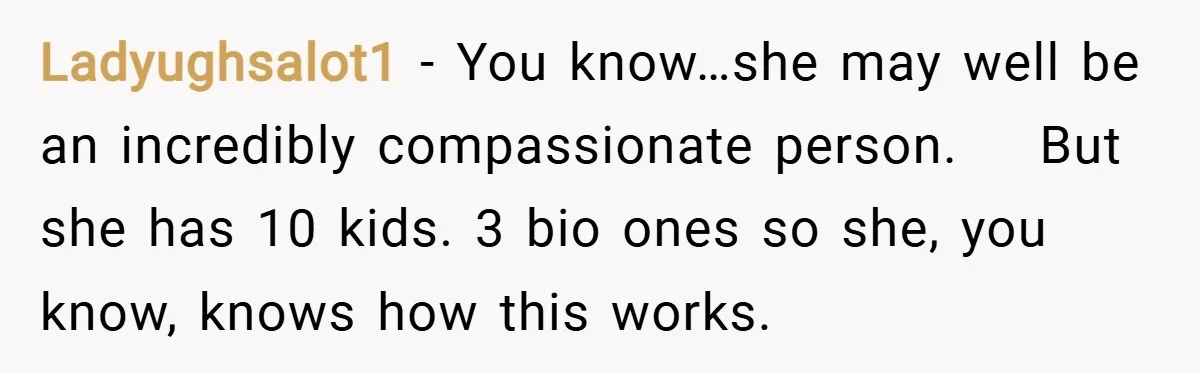 Ladyughsalot1 − You know…she may well be an incredibly compassionate person.    But she has 10 kids. 3 bio ones so she, you know, knows how this works.