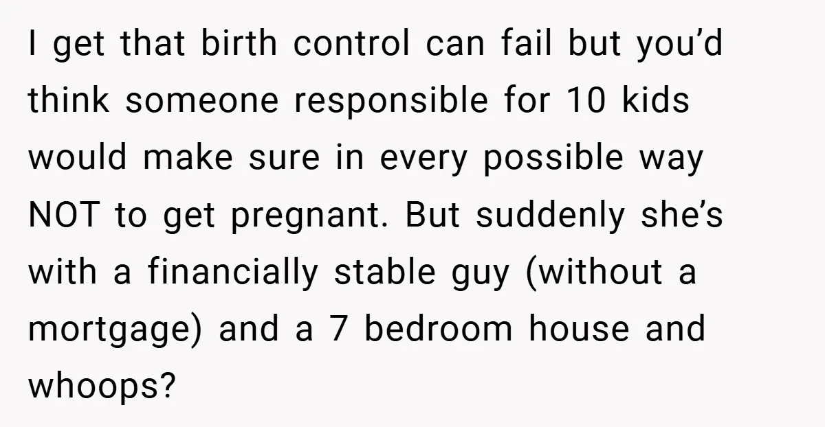 I get that birth control can fail but you’d think someone responsible for 10 kids would make sure in every possible way NOT to get pregnant. But suddenly she’s with...