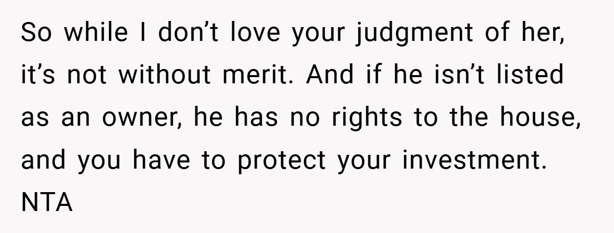 So while I don’t love your judgment of her, it’s not without merit. And if he isn’t listed as an owner, he has no rights to the house, and you...