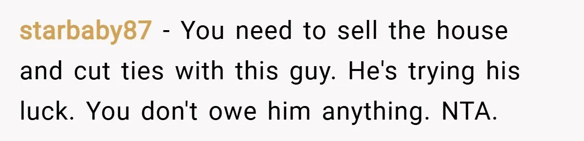 starbaby87 − You need to sell the house and cut ties with this guy. He's trying his luck. You don't owe him anything. NTA.