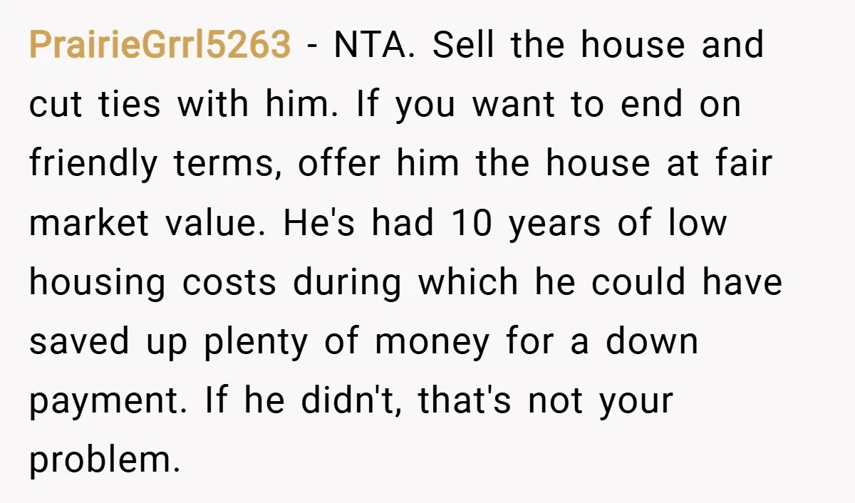 PrairieGrrl5263 − NTA. Sell the house and cut ties with him. If you want to end on friendly terms, offer him the house at fair market value. He's had 10...